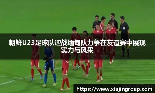 朝鲜U23足球队迎战缅甸队力争在友谊赛中展现实力与风采
